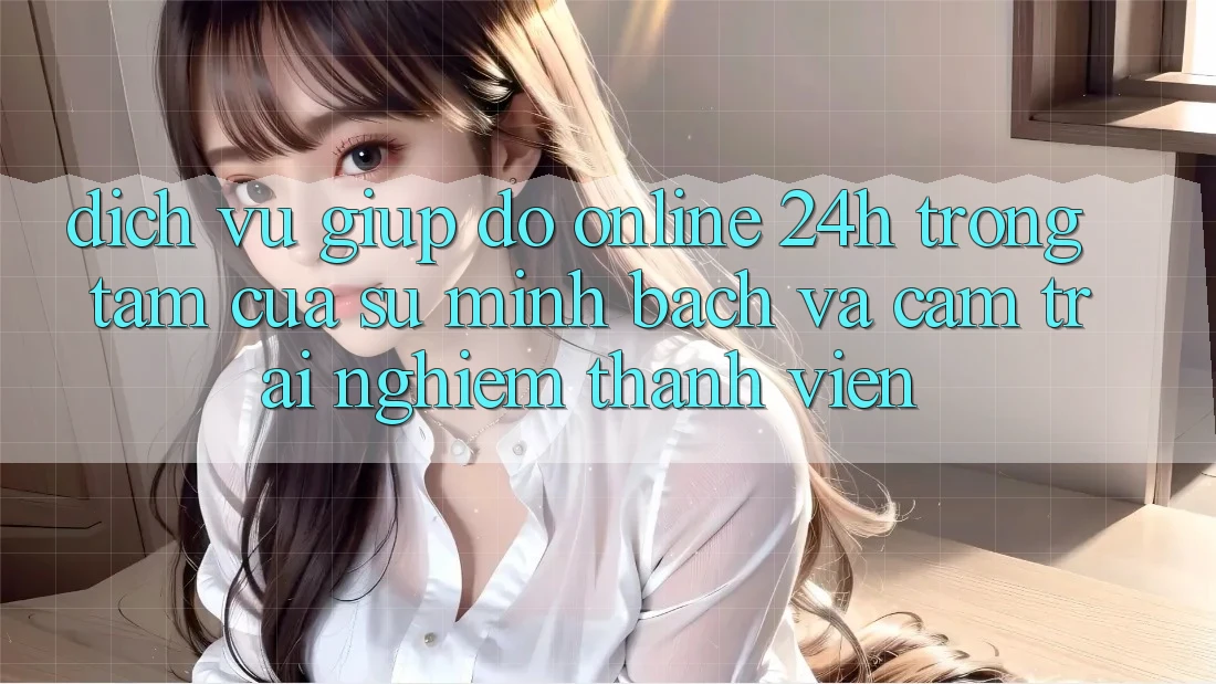 Dịch Vụ Giúp đỡ Online 24h: Trọng Tâm Của Sự Minh bạch và Cảm trải nghiệm Thành viên