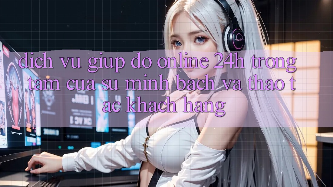 Dịch Vụ Giúp đỡ Online 24h: Trọng Tâm Của Sự Minh bạch và Thao tác Khách Hàng