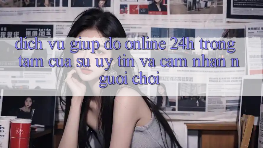 Dịch Vụ Giúp đỡ Online 24h: Trọng Tâm Của Sự Uy Tín và Cảm nhận Người chơi