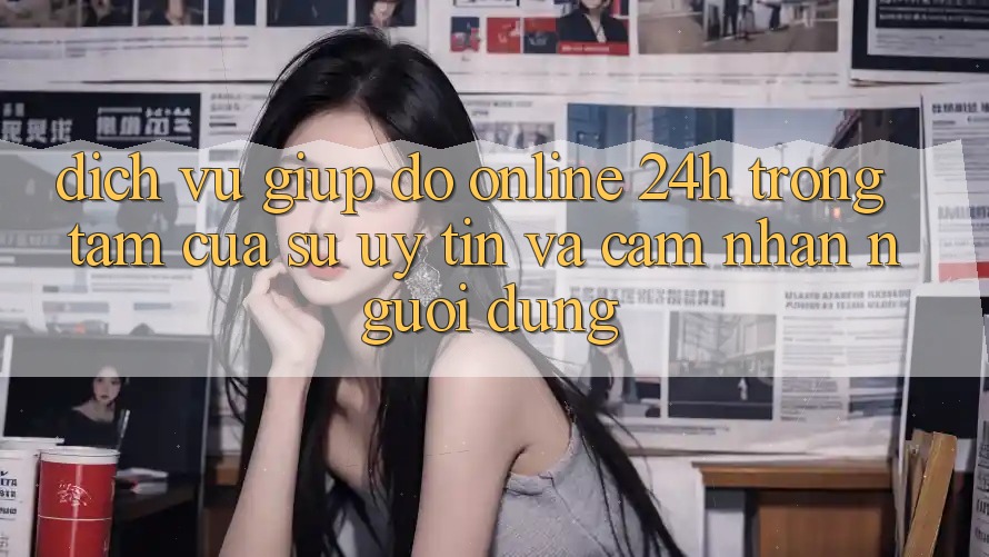 Dịch Vụ Giúp đỡ Online 24h: Trọng Tâm Của Sự Uy Tín và Cảm nhận Người dùng Dịch Vụ Giúp đỡ Online 24h: Trọng Tâm Của Sự Uy Tín và Cảm nhận Người dùng