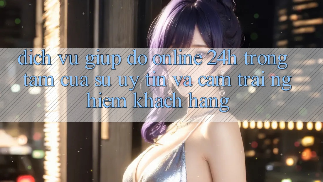 Dịch Vụ Giúp đỡ Online 24h: Trọng Tâm Của Sự Uy Tín và Cảm trải nghiệm Khách Hàng