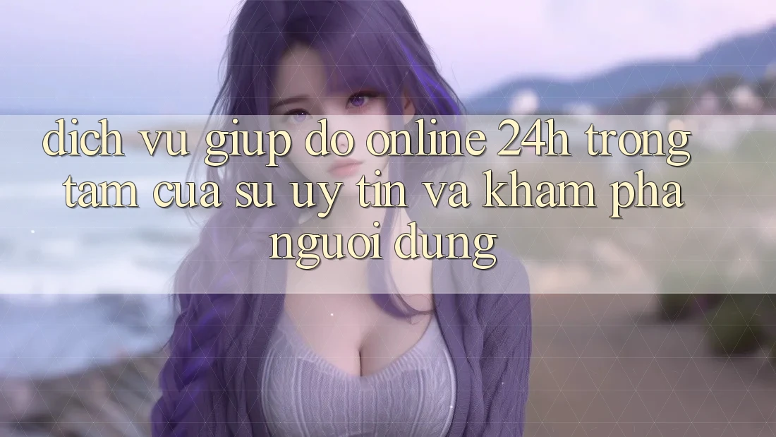 Dịch Vụ Giúp đỡ Online 24h: Trọng Tâm Của Sự Uy Tín và Khám phá Người dùng
