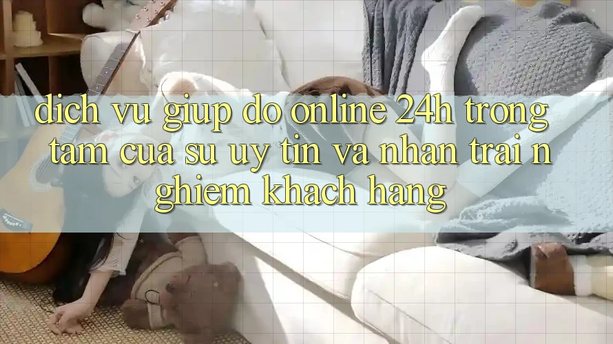 Dịch Vụ Giúp đỡ Online 24h: Trọng Tâm Của Sự Uy Tín và Nhận trải nghiệm Khách Hàng