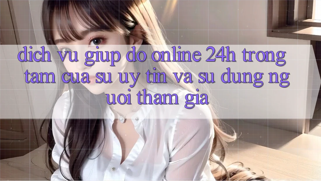 Dịch Vụ Giúp đỡ Online 24h: Trọng Tâm Của Sự Uy Tín và Sử dụng Người tham gia