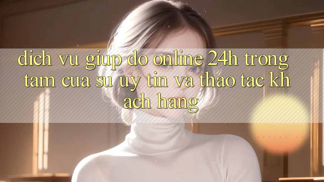 Dịch Vụ Giúp đỡ Online 24h: Trọng Tâm Của Sự Uy Tín và Thao tác Khách Hàng Dịch Vụ Giúp đỡ Online 24h: Trọng Tâm Của Sự Uy Tín và Thao tác Khách Hàng