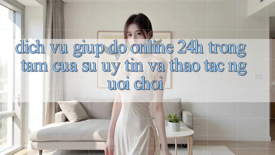 Dịch Vụ Giúp đỡ Online 24h: Trọng Tâm Của Sự Uy Tín và Thao tác Người chơi