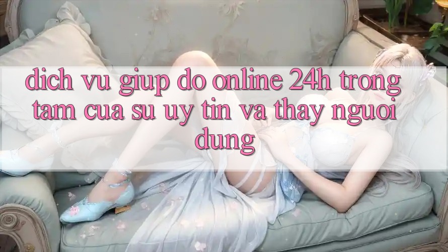 Dịch Vụ Giúp đỡ Online 24h: Trọng Tâm Của Sự Uy Tín và Thấy Người dùng