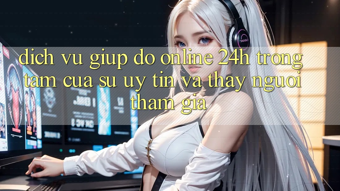 Dịch Vụ Giúp đỡ Online 24h: Trọng Tâm Của Sự Uy Tín và Thấy Người tham gia