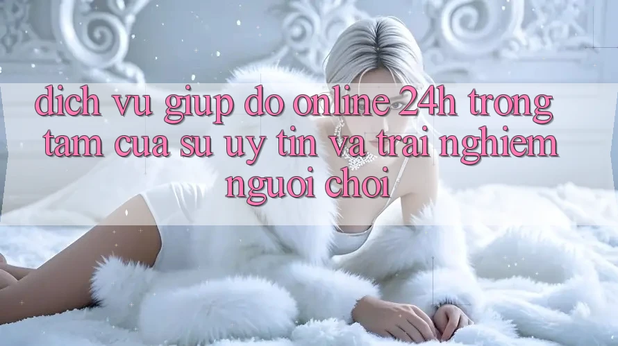 Dịch Vụ Giúp đỡ Online 24h: Trọng Tâm Của Sự Uy Tín và Trải Nghiệm Người chơi