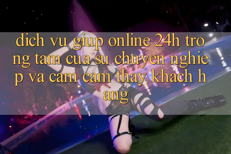Dịch Vụ Giúp Online 24h: Trọng Tâm Của Sự Chuyên nghiệp và Cảm cảm thấy Khách Hàng