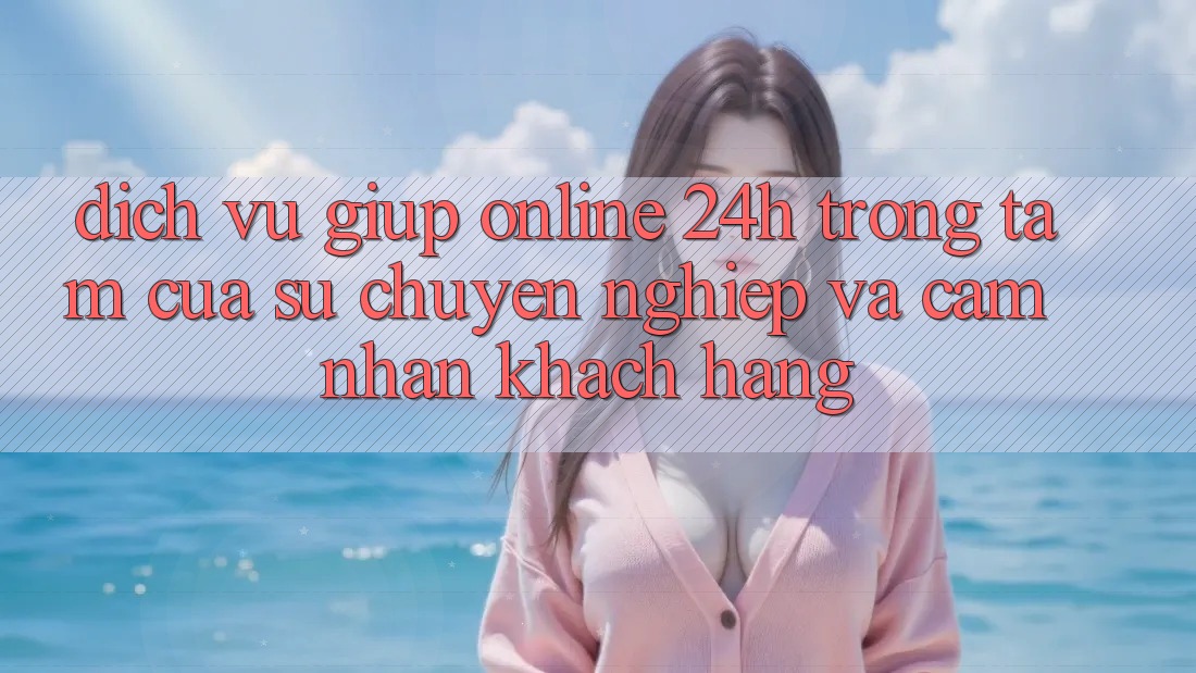 Dịch Vụ Giúp Online 24h: Trọng Tâm Của Sự Chuyên nghiệp và Cảm nhận Khách Hàng