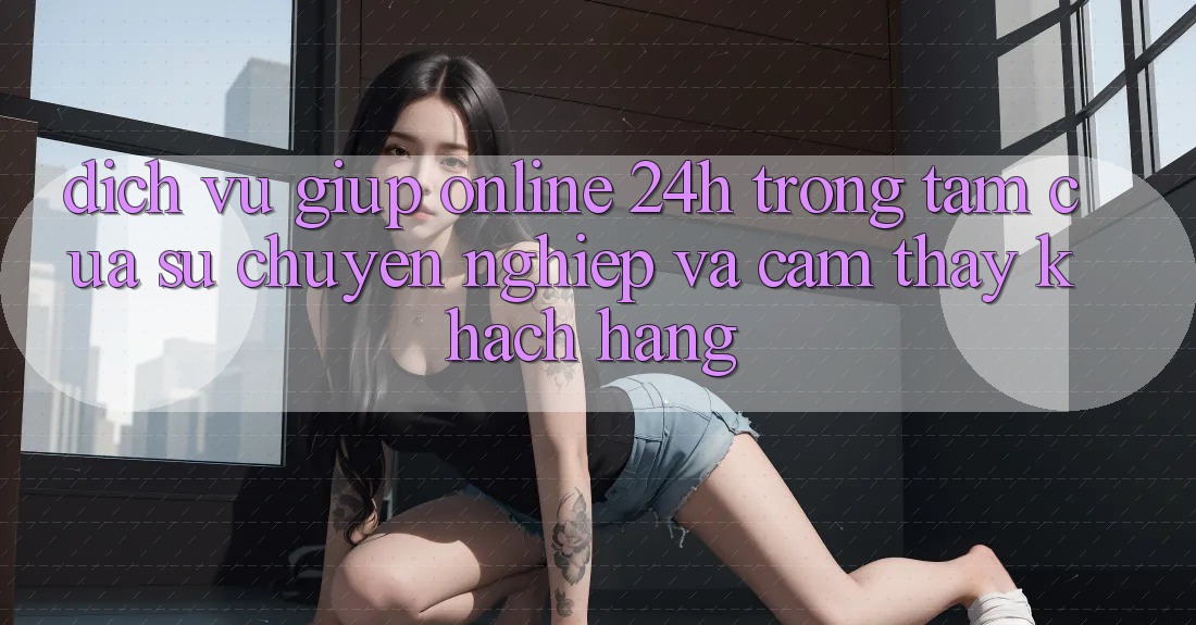 Dịch Vụ Giúp Online 24h: Trọng Tâm Của Sự Chuyên nghiệp và Cảm thấy Khách Hàng