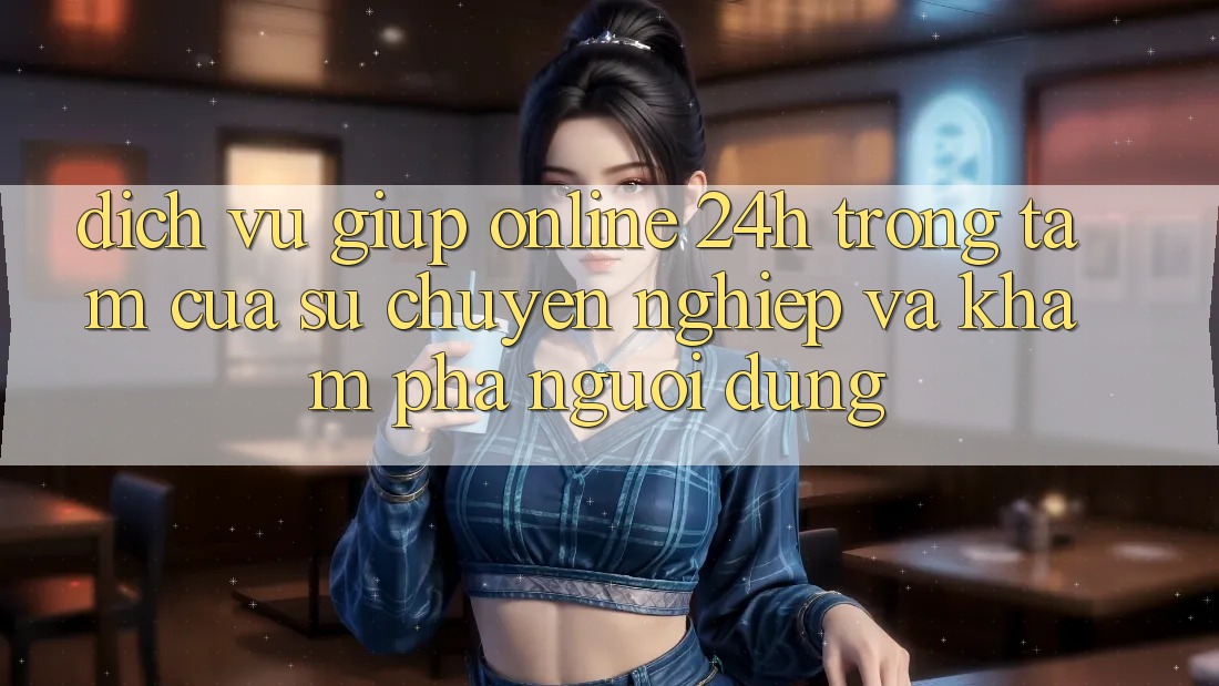 Dịch Vụ Giúp Online 24h: Trọng Tâm Của Sự Chuyên nghiệp và Khám phá Người dùng