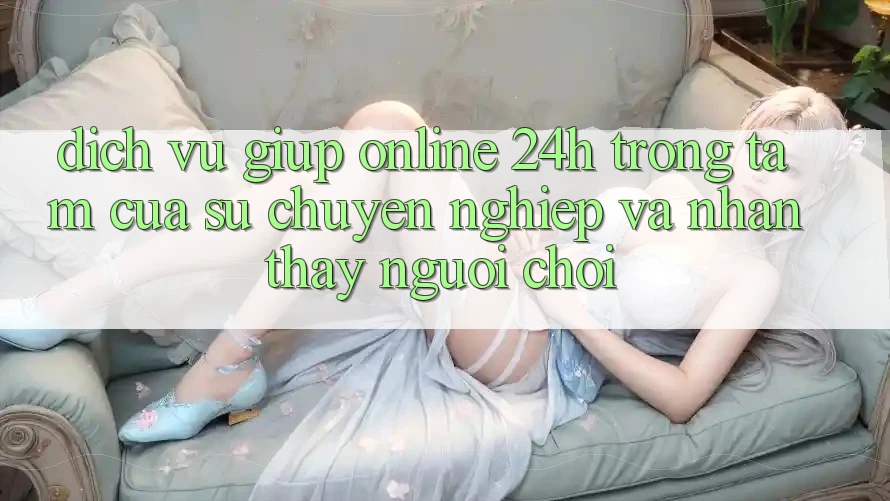 Dịch Vụ Giúp Online 24h: Trọng Tâm Của Sự Chuyên nghiệp và Nhận thấy Người chơi