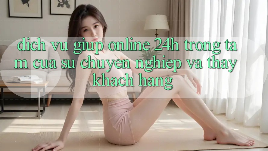Dịch Vụ Giúp Online 24h: Trọng Tâm Của Sự Chuyên nghiệp và Thấy Khách Hàng