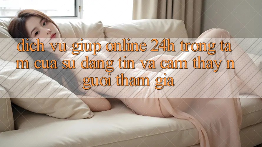 Dịch Vụ Giúp Online 24h: Trọng Tâm Của Sự Đáng tin và Cảm thấy Người tham gia