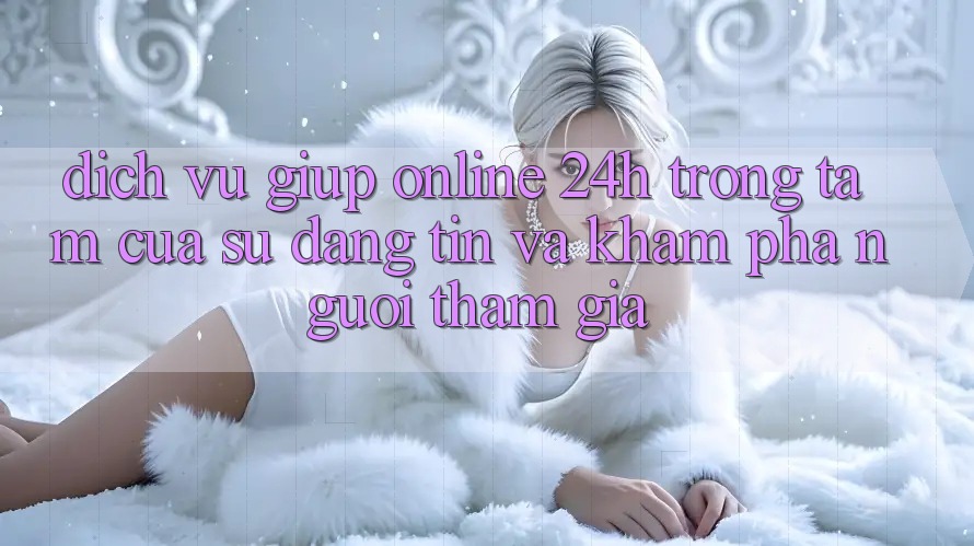 Dịch Vụ Giúp Online 24h: Trọng Tâm Của Sự Đáng tin và Khám phá Người tham gia