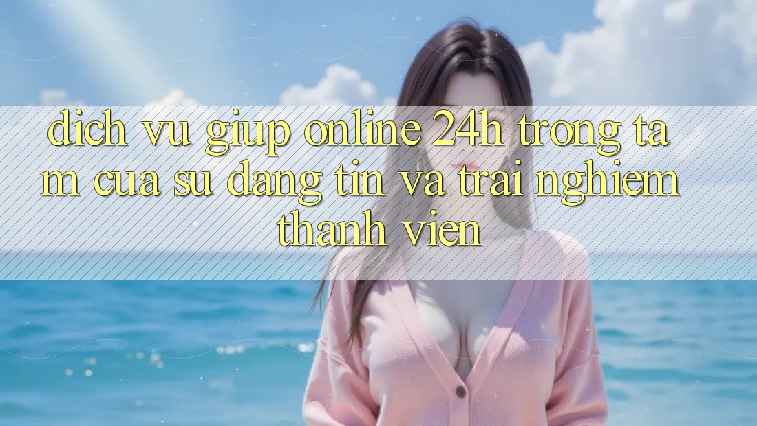 Dịch Vụ Giúp Online 24h: Trọng Tâm Của Sự Đáng tin và Trải Nghiệm Thành viên