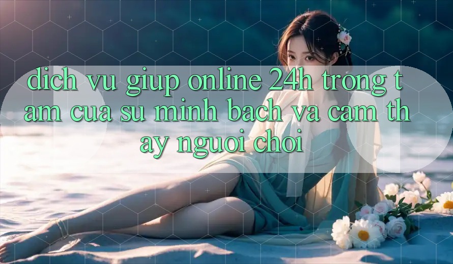 Dịch Vụ Giúp Online 24h: Trọng Tâm Của Sự Minh bạch và Cảm thấy Người chơi Dịch Vụ Giúp Online 24h: Trọng Tâm Của Sự Minh bạch và Cảm thấy Người chơi