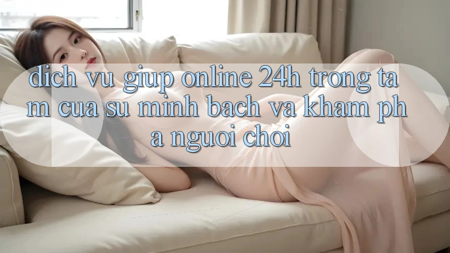 Dịch Vụ Giúp Online 24h: Trọng Tâm Của Sự Minh bạch và Khám phá Người chơi