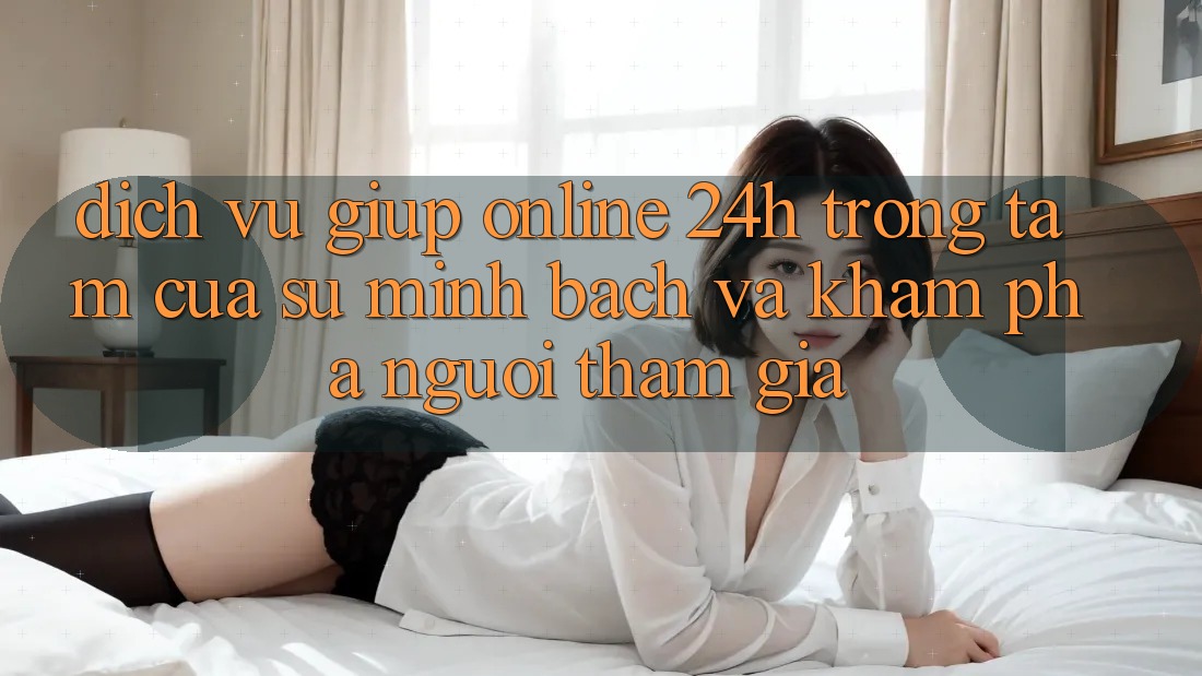 Dịch Vụ Giúp Online 24h: Trọng Tâm Của Sự Minh bạch và Khám phá Người tham gia Dịch Vụ Giúp Online 24h: Trọng Tâm Của Sự Minh bạch và Khám phá Người tham gia
