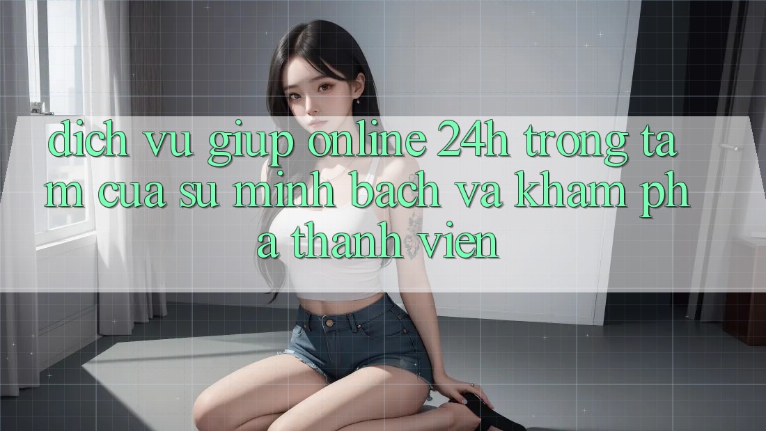 Dịch Vụ Giúp Online 24h: Trọng Tâm Của Sự Minh bạch và Khám phá Thành viên