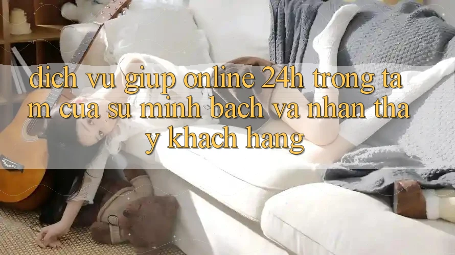 Dịch Vụ Giúp Online 24h: Trọng Tâm Của Sự Minh bạch và Nhận thấy Khách Hàng