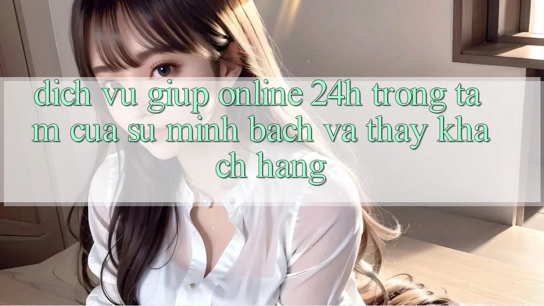 Dịch Vụ Giúp Online 24h: Trọng Tâm Của Sự Minh bạch và Thấy Khách Hàng Dịch Vụ Giúp Online 24h: Trọng Tâm Của Sự Minh bạch và Thấy Khách Hàng