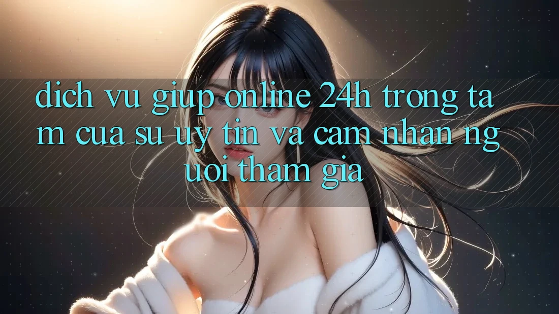 Dịch Vụ Giúp Online 24h: Trọng Tâm Của Sự Uy Tín và Cảm nhận Người tham gia