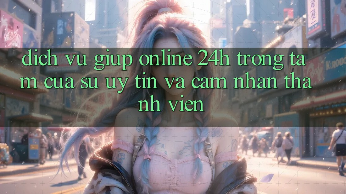 Dịch Vụ Giúp Online 24h: Trọng Tâm Của Sự Uy Tín và Cảm nhận Thành viên