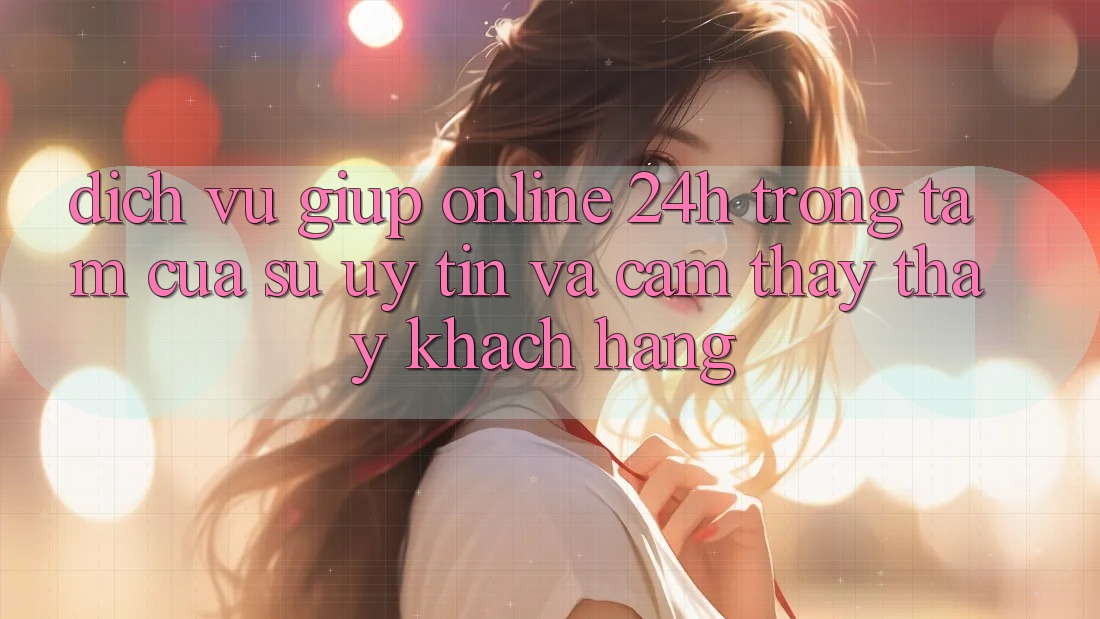 Dịch Vụ Giúp Online 24h: Trọng Tâm Của Sự Uy Tín và Cảm thấy thấy Khách Hàng