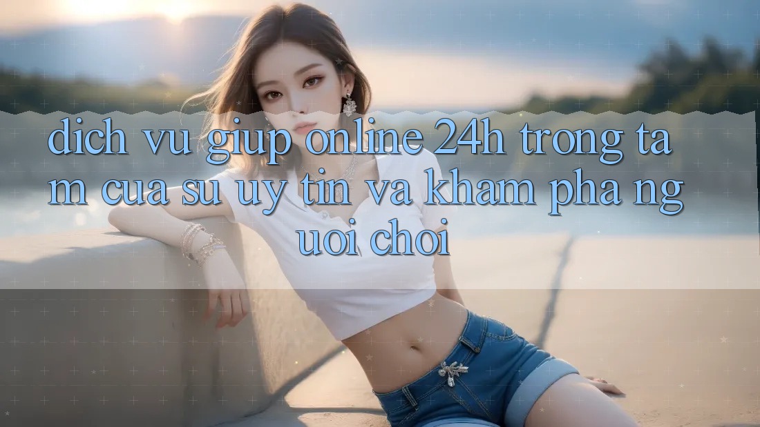 Dịch Vụ Giúp Online 24h: Trọng Tâm Của Sự Uy Tín và Khám phá Người chơi