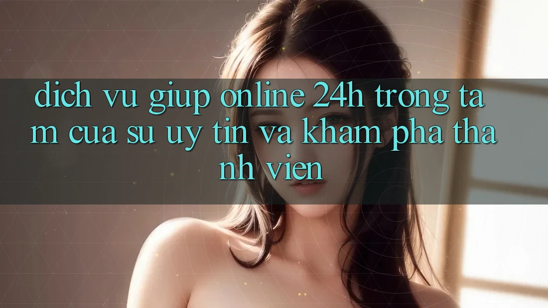 Dịch Vụ Giúp Online 24h: Trọng Tâm Của Sự Uy Tín và Khám phá Thành viên Dịch Vụ Giúp Online 24h: Trọng Tâm Của Sự Uy Tín và Khám phá Thành viên