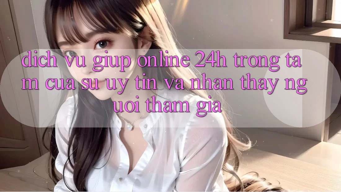 Dịch Vụ Giúp Online 24h: Trọng Tâm Của Sự Uy Tín và Nhận thấy Người tham gia