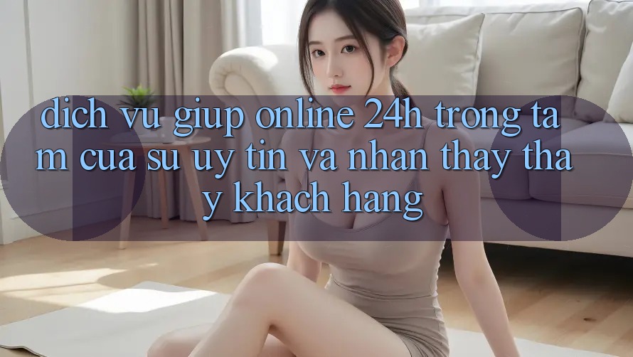 Dịch Vụ Giúp Online 24h: Trọng Tâm Của Sự Uy Tín và Nhận thấy thấy Khách Hàng Dịch Vụ Giúp Online 24h: Trọng Tâm Của Sự Uy Tín và Nhận thấy thấy Khách Hàng