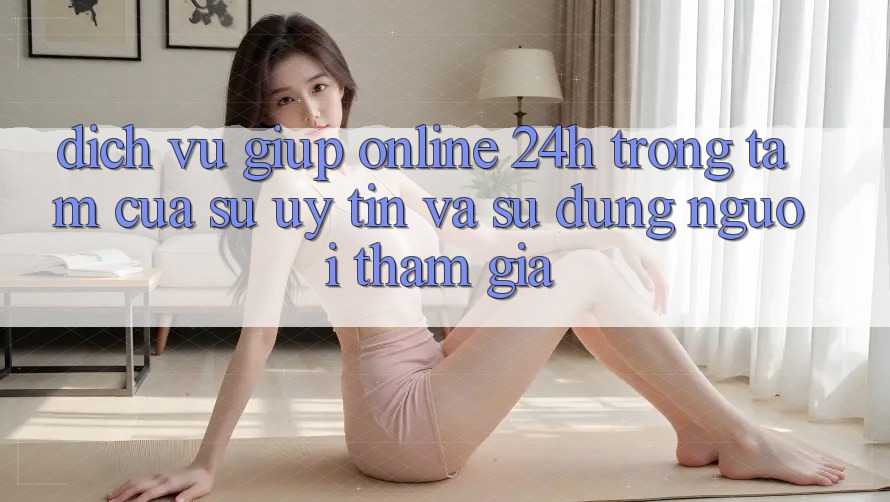 Dịch Vụ Giúp Online 24h: Trọng Tâm Của Sự Uy Tín và Sử dụng Người tham gia Dịch Vụ Giúp Online 24h: Trọng Tâm Của Sự Uy Tín và Sử dụng Người tham gia