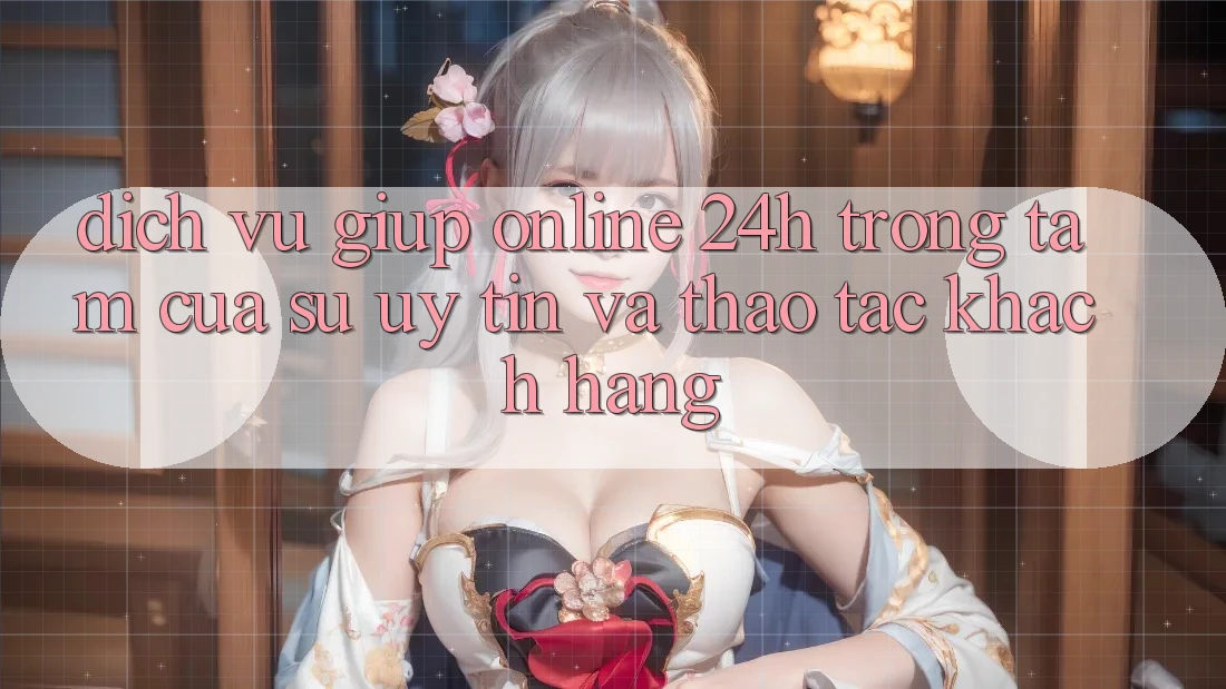 Dịch Vụ Giúp Online 24h: Trọng Tâm Của Sự Uy Tín và Thao tác Khách Hàng