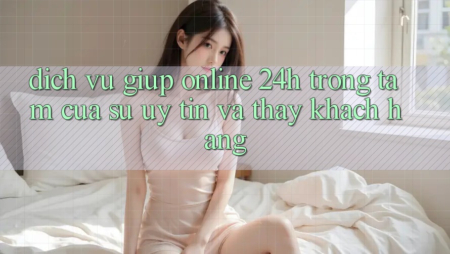 Dịch Vụ Giúp Online 24h: Trọng Tâm Của Sự Uy Tín và Thấy Khách Hàng