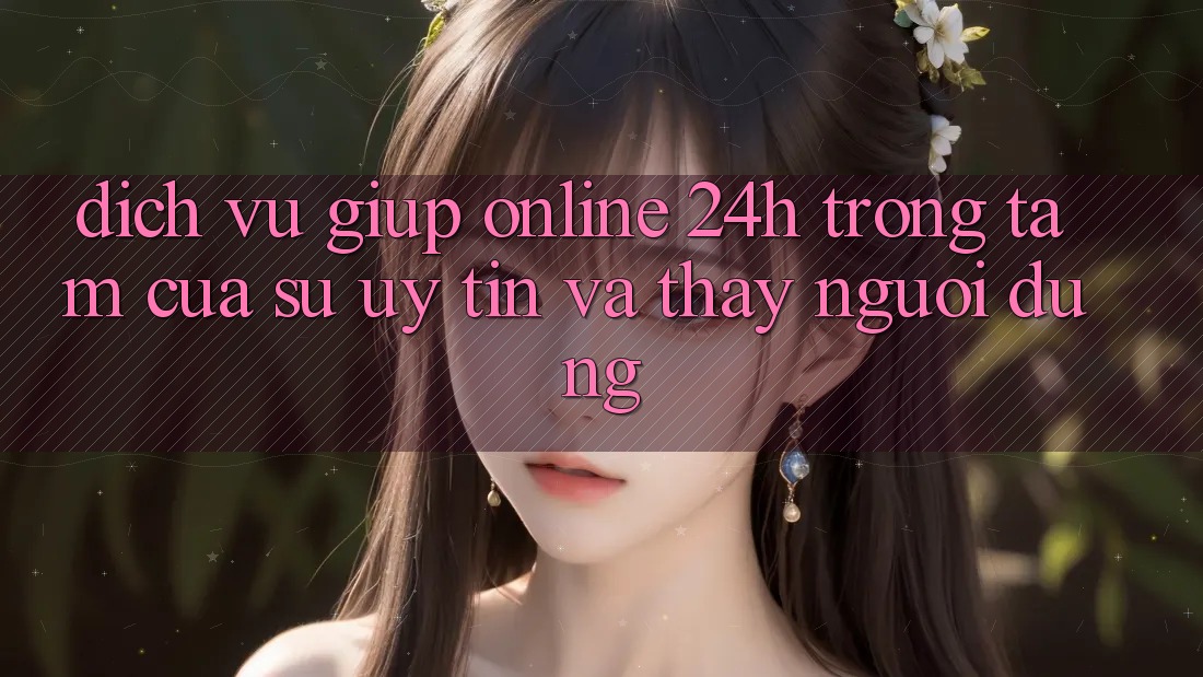 Dịch Vụ Giúp Online 24h: Trọng Tâm Của Sự Uy Tín và Thấy Người dùng
