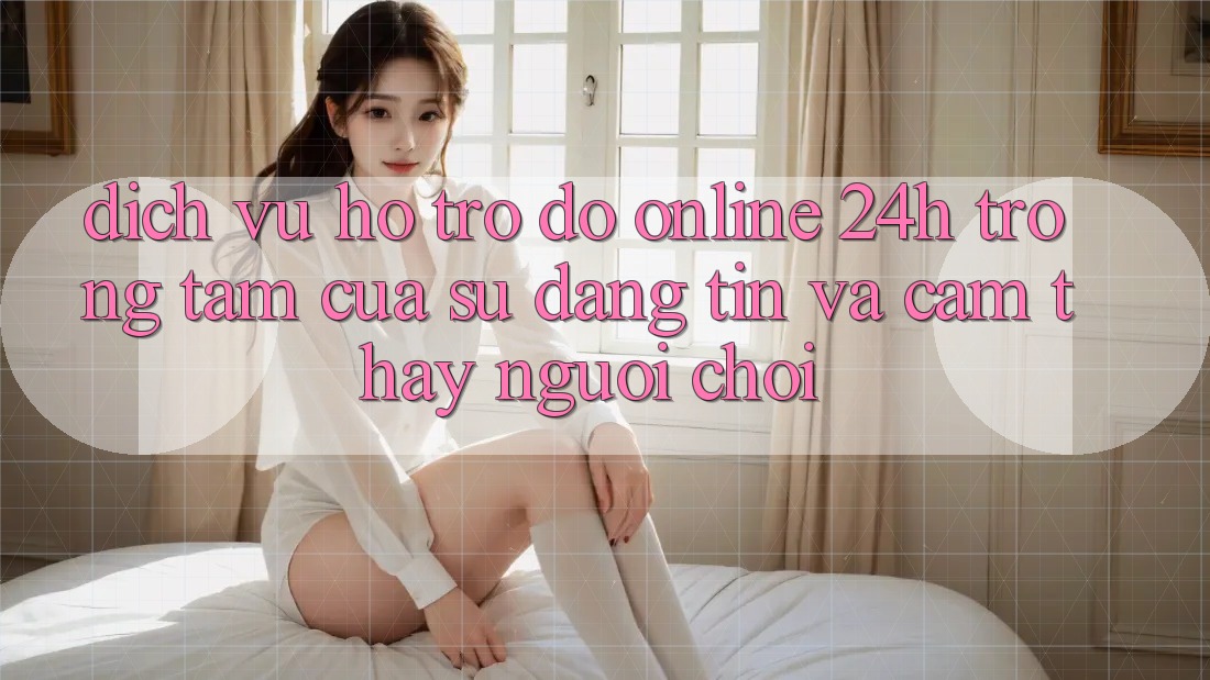 Dịch Vụ Hỗ trợ đỡ Online 24h: Trọng Tâm Của Sự Đáng tin và Cảm thấy Người chơi