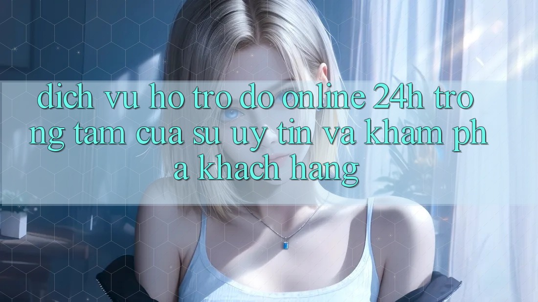 Dịch Vụ Hỗ trợ đỡ Online 24h: Trọng Tâm Của Sự Uy Tín và Khám phá Khách Hàng