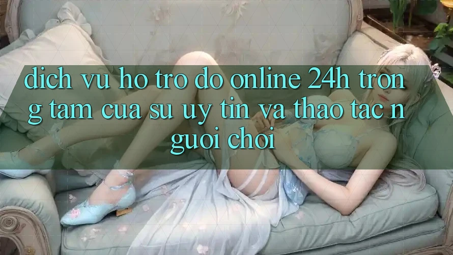 Dịch Vụ Hỗ trợ đỡ Online 24h: Trọng Tâm Của Sự Uy Tín và Thao tác Người chơi