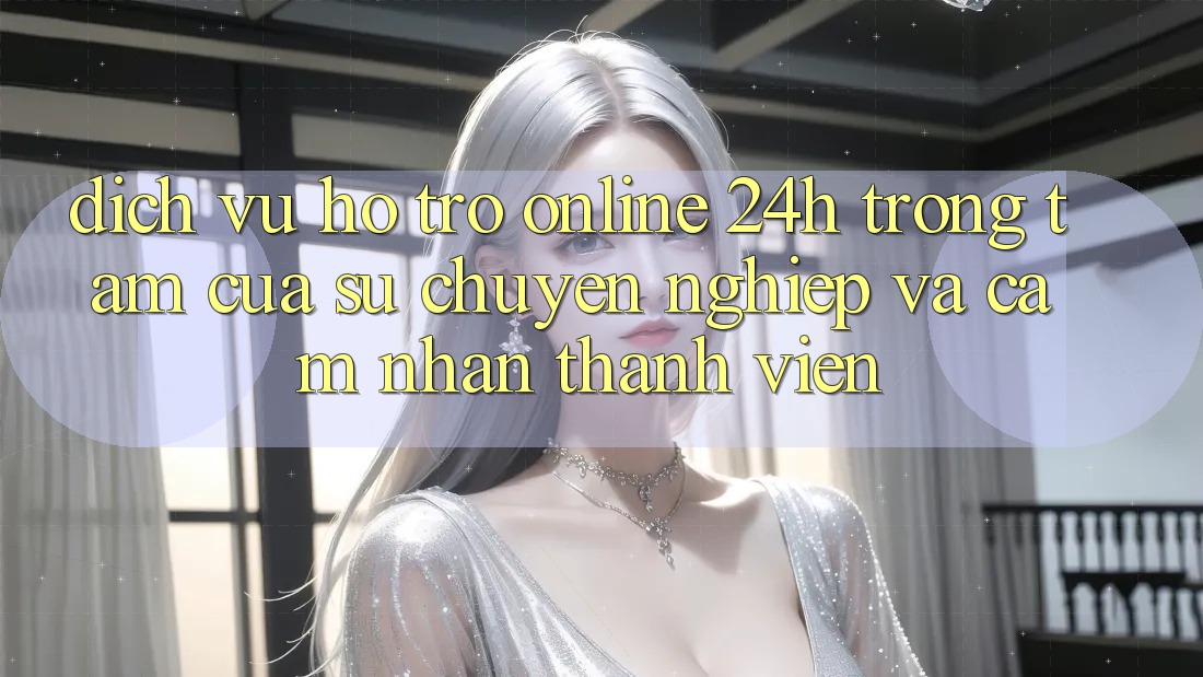 Dịch Vụ Hỗ Trợ Online 24h: Trọng Tâm Của Sự Chuyên nghiệp và Cảm nhận Thành viên