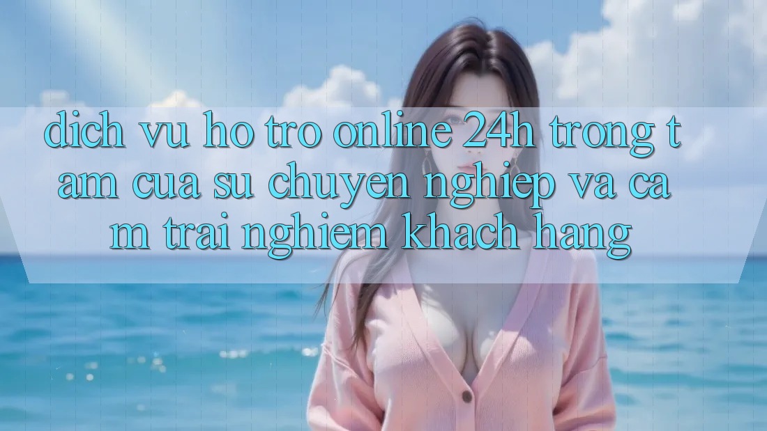 Dịch Vụ Hỗ trợ Online 24h: Trọng Tâm Của Sự Chuyên nghiệp và Cảm trải nghiệm Khách Hàng