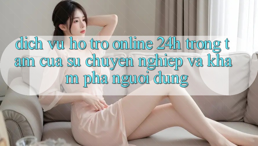 Dịch Vụ Hỗ Trợ Online 24h: Trọng Tâm Của Sự Chuyên nghiệp và Khám phá Người dùng