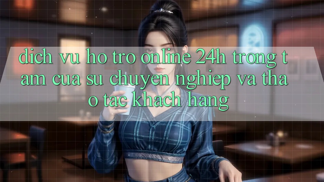 Dịch Vụ Hỗ trợ Online 24h: Trọng Tâm Của Sự Chuyên nghiệp và Thao tác Khách Hàng