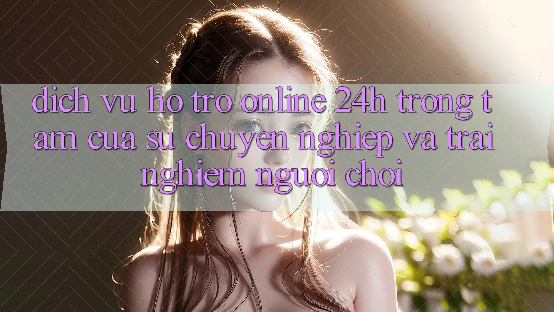 Dịch Vụ Hỗ Trợ Online 24h: Trọng Tâm Của Sự Chuyên nghiệp và Trải Nghiệm Người chơi