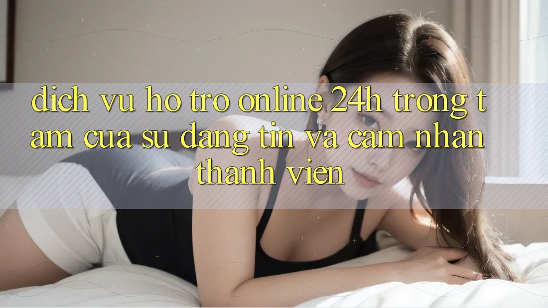 Dịch Vụ Hỗ Trợ Online 24h: Trọng Tâm Của Sự Đáng tin và Cảm nhận Thành viên