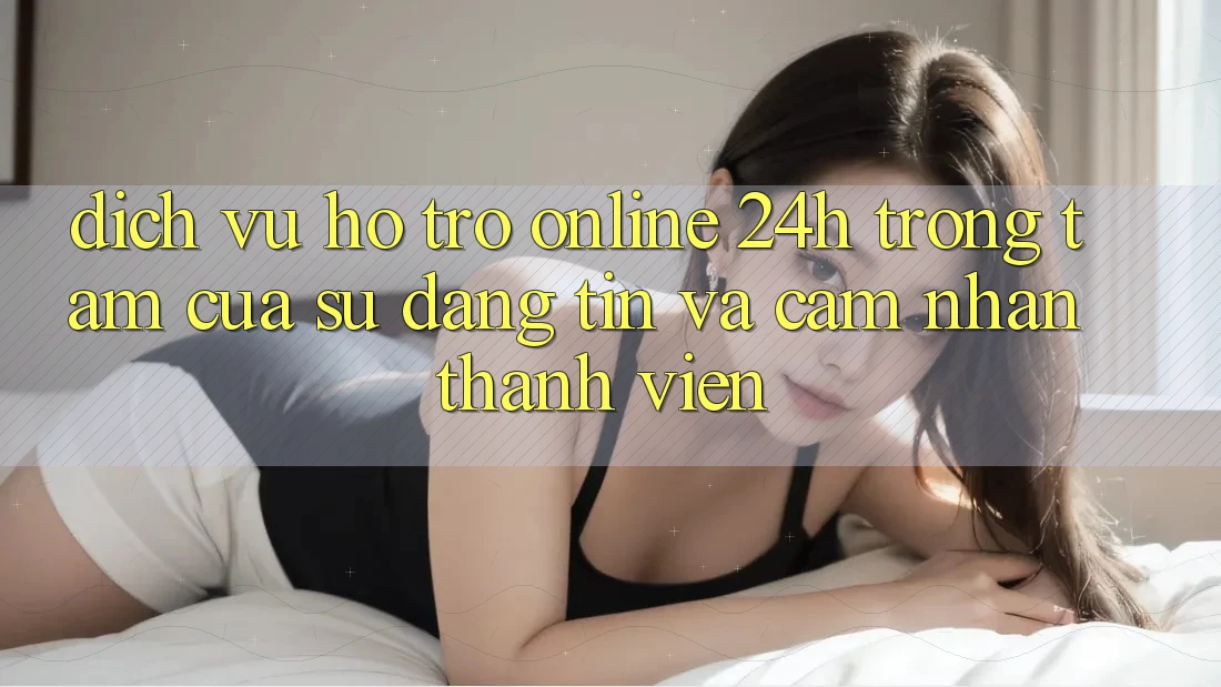 Dịch Vụ Hỗ trợ Online 24h: Trọng Tâm Của Sự Đáng tin và Cảm nhận Thành viên