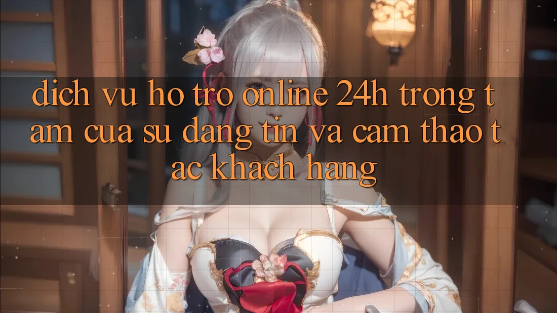 Dịch Vụ Hỗ Trợ Online 24h: Trọng Tâm Của Sự Đáng tin và Cảm thao tác Khách Hàng
